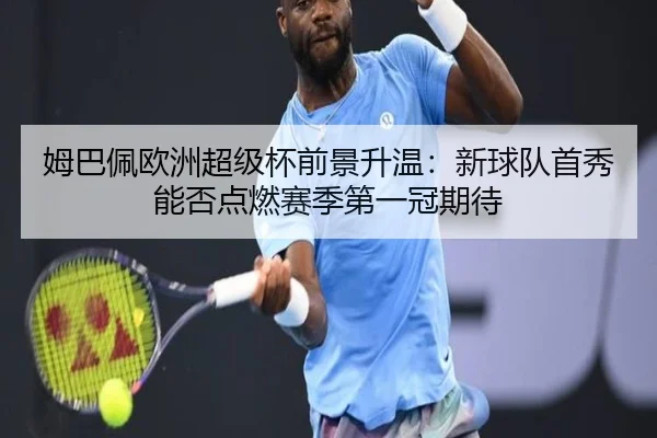 姆巴佩欧洲超级杯前景升温：新球队首秀能否点燃赛季第一冠期待